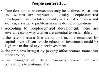 People centered ….
• True democratic processes can only be achieved when men
and women are represented equally. People-centered
development necessitates equality in the roles of men and
women, a systemic problem in many developing nations.
• According to people-centered development, there are
several reasons why women are essential to sustainable :
1. the rate of return (the amount of income generated by
capital invested) on female education investment could be
higher than that of any other investment,
2. the problems brought by poverty affect women more than
other groups,
3. as managers of natural resources, women are key
contributors to sustainability.
 