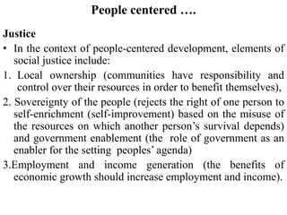 People centered ….
Justice
• In the context of people-centered development, elements of
social justice include:
1. Local ownership (communities have responsibility and
control over their resources in order to benefit themselves),
2. Sovereignty of the people (rejects the right of one person to
self-enrichment (self-improvement) based on the misuse of
the resources on which another person’s survival depends)
and government enablement (the role of government as an
enabler for the setting peoples’ agenda)
3.Employment and income generation (the benefits of
economic growth should increase employment and income).
 