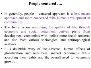 People centered ….
• In generally, people – centered approach is a less macro
approach and more concerned with human development in
communities.
• The focus is on improving the quality of life through
economic and social betterment derives partly from
development economists who incline more social concerns
and also from various sociological and anthropological
analyses.
• It is doubtful/ wary of the adverse human effects of
globalization and neo-liberal market economics, while
accepting their reality and the overall need for economic
growth.
 