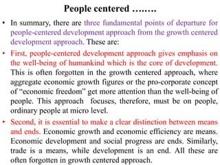 People centered ….….
• In summary, there are three fundamental points of departure for
people-centered development approach from the growth centered
development approach. These are:
• First, people-centered development approach gives emphasis on
the well-being of humankind which is the core of development.
This is often forgotten in the growth centered approach, where
aggregate economic growth figures or the pro-corporate concept
of “economic freedom” get more attention than the well-being of
people. This approach focuses, therefore, must be on people,
ordinary people at micro level.
• Second, it is essential to make a clear distinction between means
and ends. Economic growth and economic efficiency are means.
Economic development and social progress are ends. Similarly,
trade is a means, while development is an end. All these are
often forgotten in growth centered approach.
 