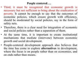 People centered….
• Third, it must be recognized that economic growth is
necessary but not sufficient to bring about the eradication of
poverty. It cannot be enough to say that the outcomes of
economic policies, which ensure growth with efficiency,
should be moderated by social policies, say in the form of
safety nets.
• Therefore, there is a clear need for integration of economic
and social policies rather than a separation of them.
• At the same time, it is important to create institutional
mechanisms that mediate (intervene) between economic
growth and social development.
• People-centered development approach also believes that
the time has come to explore alternatives in development,
where the focus is on people rather than on economies, and
on ends rather than means.
 