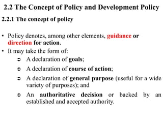 2.2 The Concept of Policy and Development Policy
2.2.1 The concept of policy
• Policy denotes, among other elements, guidance or
direction for action.
• It may take the form of:
 A declaration of goals;
 A declaration of course of action;
 A declaration of general purpose (useful for a wide
variety of purposes); and
 An authoritative decision or backed by an
established and accepted authority.
 