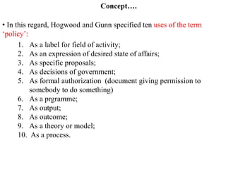 • In this regard, Hogwood and Gunn specified ten uses of the term
‘policy’:
1. As a label for field of activity;
2. As an expression of desired state of affairs;
3. As specific proposals;
4. As decisions of government;
5. As formal authorization (document giving permission to
somebody to do something)
6. As a prgramme;
7. As output;
8. As outcome;
9. As a theory or model;
10. As a process.
Concept….
 