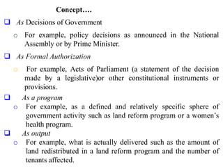 Concept….
 As Decisions of Government
o For example, policy decisions as announced in the National
Assembly or by Prime Minister.
 As Formal Authorization
o For example, Acts of Parliament (a statement of the decision
made by a legislative)or other constitutional instruments or
provisions.
 As a program
o For example, as a defined and relatively specific sphere of
government activity such as land reform program or a women’s
health program.
 As output
o For example, what is actually delivered such as the amount of
land redistributed in a land reform program and the number of
tenants affected.
 