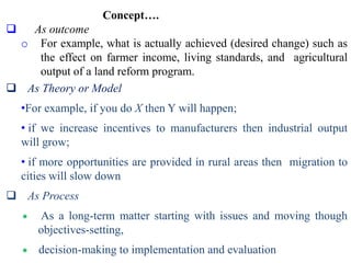 Concept….
 As outcome
o For example, what is actually achieved (desired change) such as
the effect on farmer income, living standards, and agricultural
output of a land reform program.
 As Theory or Model
•For example, if you do X then Y will happen;
• if we increase incentives to manufacturers then industrial output
will grow;
• if more opportunities are provided in rural areas then migration to
cities will slow down
 As Process
 As a long-term matter starting with issues and moving though
objectives-setting,
 decision-making to implementation and evaluation
 