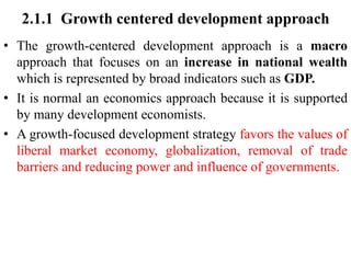 2.1.1 Growth centered development approach
• The growth-centered development approach is a macro
approach that focuses on an increase in national wealth
which is represented by broad indicators such as GDP.
• It is normal an economics approach because it is supported
by many development economists.
• A growth-focused development strategy favors the values of
liberal market economy, globalization, removal of trade
barriers and reducing power and influence of governments.
 