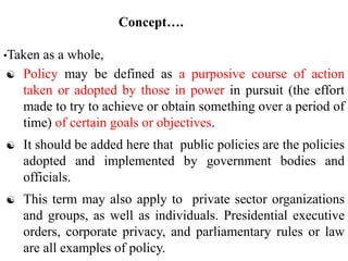 Concept….
•Taken as a whole,
 Policy may be defined as a purposive course of action
taken or adopted by those in power in pursuit (the effort
made to try to achieve or obtain something over a period of
time) of certain goals or objectives.
 It should be added here that public policies are the policies
adopted and implemented by government bodies and
officials.
 This term may also apply to private sector organizations
and groups, as well as individuals. Presidential executive
orders, corporate privacy, and parliamentary rules or law
are all examples of policy.
 