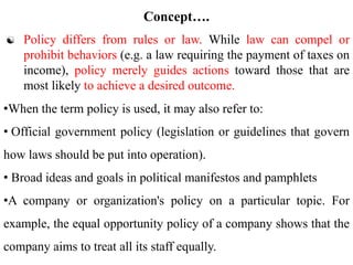  Policy differs from rules or law. While law can compel or
prohibit behaviors (e.g. a law requiring the payment of taxes on
income), policy merely guides actions toward those that are
most likely to achieve a desired outcome.
•When the term policy is used, it may also refer to:
• Official government policy (legislation or guidelines that govern
how laws should be put into operation).
• Broad ideas and goals in political manifestos and pamphlets
•A company or organization's policy on a particular topic. For
example, the equal opportunity policy of a company shows that the
company aims to treat all its staff equally.
Concept….
 