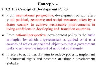 Concept….
2. 2.2 The Concept of Development Policy
 From international perspective, development policy refers
to all political, economic and social measures taken by a
donor country to achieve sustainable improvements in
living conditions in developing and transition countries.
 From national perspective, development policy is the basic
principles by which a government is guided or it is a
courses of action or declared objectives that a government
seeks to achieve the interest of national community.
 It refers to activities that aim to reduce poverty, implement
fundamental rights and promote sustainable development
globally.
 