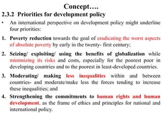 Concept….
2.3.2 Priorities for development policy
• An international perspective on development policy might underline
four priorities:
1. Poverty reduction towards the goal of eradicating the worst aspects
of absolute poverty by early in the twenty- first century;
2. Seizing/ exploiting/ using the benefits of globalization while
minimizing its risks and costs, especially for the poorest poor in
developing countries and to the poorest in least-developed countries.
3. Moderating/ making less inequalities within and between
countries- and moderate/make less the forces tending to increase
these inequalities; and
4. Strengthening the commitments to human rights and human
development, as the frame of ethics and principles for national and
international policy.
 