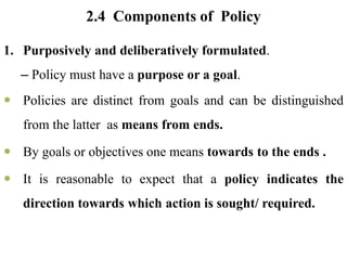 2.4 Components of Policy
1. Purposively and deliberatively formulated.
– Policy must have a purpose or a goal.
 Policies are distinct from goals and can be distinguished
from the latter as means from ends.
 By goals or objectives one means towards to the ends .
 It is reasonable to expect that a policy indicates the
direction towards which action is sought/ required.
 
