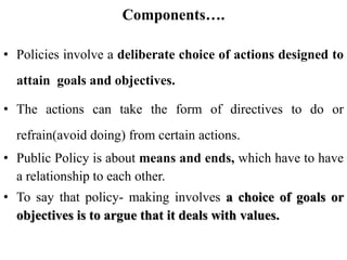 Components….
• Policies involve a deliberate choice of actions designed to
attain goals and objectives.
• The actions can take the form of directives to do or
refrain(avoid doing) from certain actions.
• Public Policy is about means and ends, which have to have
a relationship to each other.
• To say that policy- making involves a choice of goals or
objectives is to argue that it deals with values.
 