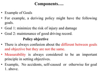 Components….
• Example of Goals
• For example, a deriving policy might have the following
goals.
• Goal 1: minimize the risk of injury and damage
• Goal 2: maintenance of good driving record.
Policy objective
• There is always confusion about the different between goals
and objective but they are not the same.
• Measurability is always considered to be an important
principle in setting objectives.
• Example, No accidents, self-caused or otherwise for goal
1. above.
 