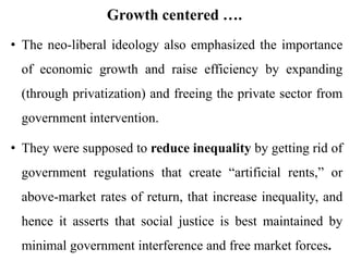 Growth centered ….
• The neo-liberal ideology also emphasized the importance
of economic growth and raise efficiency by expanding
(through privatization) and freeing the private sector from
government intervention.
• They were supposed to reduce inequality by getting rid of
government regulations that create “artificial rents,” or
above-market rates of return, that increase inequality, and
hence it asserts that social justice is best maintained by
minimal government interference and free market forces.
 