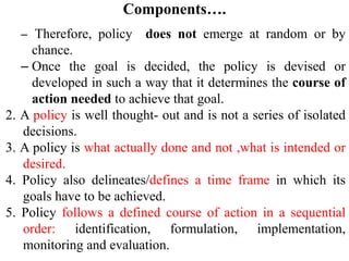 Components….
– Therefore, policy does not emerge at random or by
chance.
– Once the goal is decided, the policy is devised or
developed in such a way that it determines the course of
action needed to achieve that goal.
2. A policy is well thought- out and is not a series of isolated
decisions.
3. A policy is what actually done and not ,what is intended or
desired.
4. Policy also delineates/defines a time frame in which its
goals have to be achieved.
5. Policy follows a defined course of action in a sequential
order: identification, formulation, implementation,
monitoring and evaluation.
 