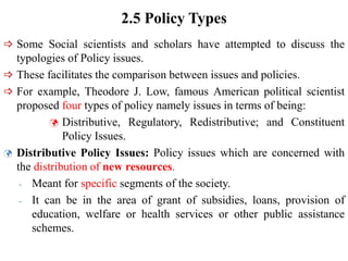 2.5 Policy Types
 Some Social scientists and scholars have attempted to discuss the
typologies of Policy issues.
 These facilitates the comparison between issues and policies.
 For example, Theodore J. Low, famous American political scientist
proposed four types of policy namely issues in terms of being:
 Distributive, Regulatory, Redistributive; and Constituent
Policy Issues.
 Distributive Policy Issues: Policy issues which are concerned with
the distribution of new resources.
- Meant for specific segments of the society.
- It can be in the area of grant of subsidies, loans, provision of
education, welfare or health services or other public assistance
schemes.
 
