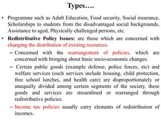 Types….
• Programme such as Adult Education, Food security, Social insurance,
Scholarships to students from the disadvantaged social backgrounds,
Assistance to aged, Physically challenged persons, etc.
• Redistributive Policy Issues: are those which are concerned with
changing the distribution of existing resources.
– Concerned with the rearrangement of policies, which are
concerned with bringing about basic socio-economic changes.
– Certain public goods (example defense, police forces, etc) and
welfare services (such services include housing, child protection,
free school lunches, and health care) are disproportionately or
unequally divided among certain segments of the society, these
goods and services are streamlined or rearranged through
redistributive policies.
– Income tax policies usually carry elements of redistribution of
incomes.
 