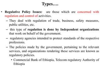 Types….
• Regulative Policy Issues: are those which are concerned with
regulation and control of activities.
– They deal with regulation of trade, business, safety measures,
public utilities, etc.
– this type of regulation is done by Independent organizations
that work on behalf of the government.
– regulatory agencies intended to protect standards of the respective
professions.
– The policies made by the government, pertaining to the relevant
services, and organizations rendering these services are known as
regulatory policies.
• Commercial Bank of Ethiopia, Telecom regulatory Authority of
Ethiopia
 