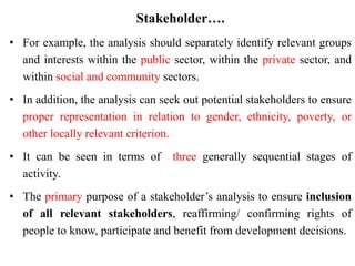Stakeholder….
• For example, the analysis should separately identify relevant groups
and interests within the public sector, within the private sector, and
within social and community sectors.
• In addition, the analysis can seek out potential stakeholders to ensure
proper representation in relation to gender, ethnicity, poverty, or
other locally relevant criterion.
• It can be seen in terms of three generally sequential stages of
activity.
• The primary purpose of a stakeholder’s analysis to ensure inclusion
of all relevant stakeholders, reaffirming/ confirming rights of
people to know, participate and benefit from development decisions.
 