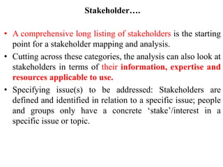 Stakeholder….
• A comprehensive long listing of stakeholders is the starting
point for a stakeholder mapping and analysis.
• Cutting across these categories, the analysis can also look at
stakeholders in terms of their information, expertise and
resources applicable to use.
• Specifying issue(s) to be addressed: Stakeholders are
defined and identified in relation to a specific issue; people
and groups only have a concrete ‘stake’/interest in a
specific issue or topic.
 