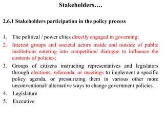 Stakeholders….
2.6.1 Stakeholders participation in the policy process
1. The political / power elites directly engaged in governing;
2. Interest groups and societal actors inside and outside of public
institutions entering into competition/ dialogue to influence the
contents of policies;
3. Groups of citizens instructing representatives and legislators
through elections, referenda, or meetings to implement a specific
policy agenda, or pressurizing them in various other more
unconventional/ alternative ways to change government policies.
4. Legislature
5. Executive
 