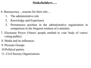 Stakeholders….
6. Bureaucracy…reasons for their role…
1. The administrative role
2. Knowledge and Experience
3. Permanence position in the administrative organization in
comparison to the frequent rotation of a minister.
7. Electorate Power (Voters/ people entitled to vote/ body of voters/
voting public)
8. Media and its influences
9. Pressure Groups
10.Political parties
11. Civil Society Organizations
 