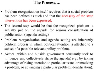 The Process….
• Problem reorganization itself requires that a social problem
has been defined as such and that the necessity of the state
intervention has been expressed.
• The second step would be that the recognized problem is
actually put on the agenda for serious consideration of
public action ( agenda setting).
• Problem reorganization and agenda setting are inherently
political process in which political attention is attached to a
subset of a possible relevant policy problem.
• Actors within and outside government constantly seek to
influence and collectively shape the agenda( e.g., by taking
advantage of rising attention to particular issue, dramatizing
a problem, or advancing a particular problem identification).
 