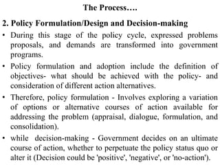 The Process….
2. Policy Formulation/Design and Decision-making
• During this stage of the policy cycle, expressed problems
proposals, and demands are transformed into government
programs.
• Policy formulation and adoption include the definition of
objectives- what should be achieved with the policy- and
consideration of different action alternatives.
• Therefore, policy formulation - Involves exploring a variation
of options or alternative courses of action available for
addressing the problem (appraisal, dialogue, formulation, and
consolidation).
• while decision-making - Government decides on an ultimate
course of action, whether to perpetuate the policy status quo or
alter it (Decision could be 'positive', 'negative', or 'no-action').
 
