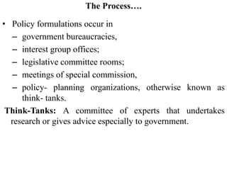The Process….
• Policy formulations occur in
– government bureaucracies,
– interest group offices;
– legislative committee rooms;
– meetings of special commission,
– policy- planning organizations, otherwise known as
think- tanks.
Think-Tanks: A committee of experts that undertakes
research or gives advice especially to government.
 