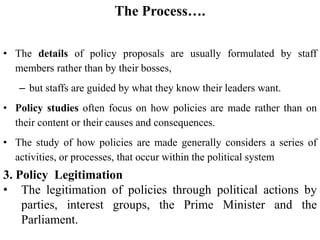 The Process….
• The details of policy proposals are usually formulated by staff
members rather than by their bosses,
– but staffs are guided by what they know their leaders want.
• Policy studies often focus on how policies are made rather than on
their content or their causes and consequences.
• The study of how policies are made generally considers a series of
activities, or processes, that occur within the political system
3. Policy Legitimation
• The legitimation of policies through political actions by
parties, interest groups, the Prime Minister and the
Parliament.
 