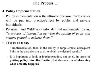 The Process….
4. Policy Implementation
• Policy implementation is the ultimate decision made earlier
will be put into practice/effect by public and private
individuals.
• Pressman and Wildavsky aslo defined implementation as,
“a process of interaction between the setting of goals and
actions geared to achieve them.”
• They go on to say,
“ Implementation, then, is the ability to forge /create subsequent
links in the casual chain so as to obtain the desired results.”
– It is important to look at implementation, not solely in terms of
putting policy into effect/ action, but also in terms of observing
what actually happens
 
