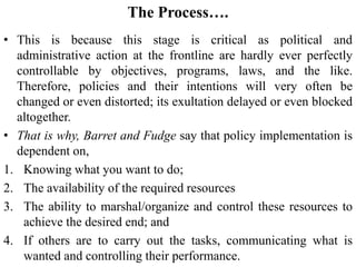 The Process….
• This is because this stage is critical as political and
administrative action at the frontline are hardly ever perfectly
controllable by objectives, programs, laws, and the like.
Therefore, policies and their intentions will very often be
changed or even distorted; its exultation delayed or even blocked
altogether.
• That is why, Barret and Fudge say that policy implementation is
dependent on,
1. Knowing what you want to do;
2. The availability of the required resources
3. The ability to marshal/organize and control these resources to
achieve the desired end; and
4. If others are to carry out the tasks, communicating what is
wanted and controlling their performance.
 