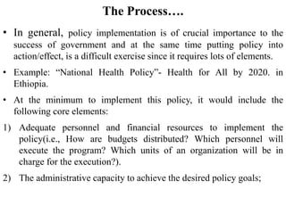 The Process….
• In general, policy implementation is of crucial importance to the
success of government and at the same time putting policy into
action/effect, is a difficult exercise since it requires lots of elements.
• Example: “National Health Policy”- Health for All by 2020. in
Ethiopia.
• At the minimum to implement this policy, it would include the
following core elements:
1) Adequate personnel and financial resources to implement the
policy(i.e., How are budgets distributed? Which personnel will
execute the program? Which units of an organization will be in
charge for the execution?).
2) The administrative capacity to achieve the desired policy goals;
 
