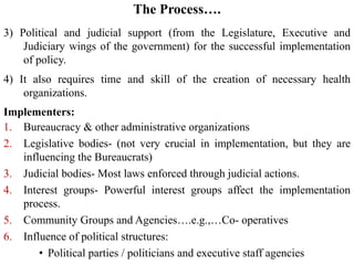 The Process….
3) Political and judicial support (from the Legislature, Executive and
Judiciary wings of the government) for the successful implementation
of policy.
4) It also requires time and skill of the creation of necessary health
organizations.
Implementers:
1. Bureaucracy & other administrative organizations
2. Legislative bodies- (not very crucial in implementation, but they are
influencing the Bureaucrats)
3. Judicial bodies- Most laws enforced through judicial actions.
4. Interest groups- Powerful interest groups affect the implementation
process.
5. Community Groups and Agencies….e.g.,…Co- operatives
6. Influence of political structures:
• Political parties / politicians and executive staff agencies
 