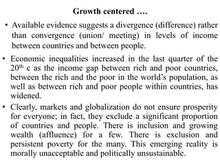 Growth centered ….
• Available evidence suggests a divergence (difference) rather
than convergence (union/ meeting) in levels of income
between countries and between people.
• Economic inequalities increased in the last quarter of the
20th c as the income gap between rich and poor countries,
between the rich and the poor in the world’s population, as
well as between rich and poor people within countries, has
widened.
• Clearly, markets and globalization do not ensure prosperity
for everyone; in fact, they exclude a significant proportion
of countries and people. There is inclusion and growing
wealth (affluence) for a few. There is exclusion and
persistent poverty for the many. This emerging reality is
morally unacceptable and politically unsustainable.
 