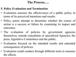 The Process….
5. Policy Evaluation and Termination
• Evaluation assesses the effectiveness of a public policy in
terms of its perceived intentions and results.
• Policy actors attempt to determine whether the course of
action is a success or failure by examining its impact and
outcomes.
• The evaluation of policies by government agencies
themselves, outside consultants or specialized Agencies, the
press, legislative Committees and the public.
• Evaluation focused on the intended results and untended
consequences of policies.
• Evaluation could conduct through different tools to measure
the effects.
 