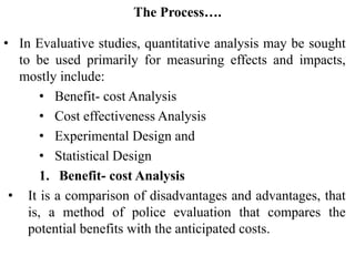 The Process….
• In Evaluative studies, quantitative analysis may be sought
to be used primarily for measuring effects and impacts,
mostly include:
• Benefit- cost Analysis
• Cost effectiveness Analysis
• Experimental Design and
• Statistical Design
1. Benefit- cost Analysis
• It is a comparison of disadvantages and advantages, that
is, a method of police evaluation that compares the
potential benefits with the anticipated costs.
 