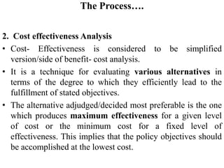 The Process….
2. Cost effectiveness Analysis
• Cost- Effectiveness is considered to be simplified
version/side of benefit- cost analysis.
• It is a technique for evaluating various alternatives in
terms of the degree to which they efficiently lead to the
fulfillment of stated objectives.
• The alternative adjudged/decided most preferable is the one
which produces maximum effectiveness for a given level
of cost or the minimum cost for a fixed level of
effectiveness. This implies that the policy objectives should
be accomplished at the lowest cost.
 