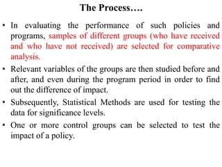 The Process….
• In evaluating the performance of such policies and
programs, samples of different groups (who have received
and who have not received) are selected for comparative
analysis.
• Relevant variables of the groups are then studied before and
after, and even during the program period in order to find
out the difference of impact.
• Subsequently, Statistical Methods are used for testing the
data for significance levels.
• One or more control groups can be selected to test the
impact of a policy.
 