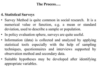 The Process….
4. Statistical Surveys
• Survey Method is quite common in social research. It is a
numerical value or function, e.g. a mean or standard
deviation, used to describe a sample or population.
• In policy evaluation sphere, surveys are quite useful.
• Information (data) is collected and analyzed by applying
statistical tools especially with the help of sampling
techniques, questionnaires and interviews supported by
observation method and secondary data.
• Suitable hypotheses may be developed after identifying
appropriate variables.
 