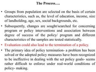 The Process….
• Groups from population are selected on the basis of certain
characteristics, such as, the level of education, income, size
of landholding, age, sex, social backgrounds, etc.
• Subsequently, changes are sought/searched for concerning
program or policy interventions and association between
degree of success of the policy/ program and different
characteristics of the samples are tested statistically.
• Evaluation could also lead to the termination of a policy.
• The primary idea of policy termination- a problem has been
solved or the adopted policy measures have been recognized
to be ineffective in dealing with the set policy goals- seems
rather difficult to enforce under real-world conditions of
policy- making.
 