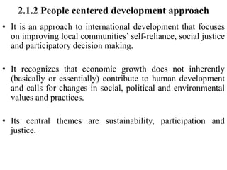 2.1.2 People centered development approach
• It is an approach to international development that focuses
on improving local communities’ self-reliance, social justice
and participatory decision making.
• It recognizes that economic growth does not inherently
(basically or essentially) contribute to human development
and calls for changes in social, political and environmental
values and practices.
• Its central themes are sustainability, participation and
justice.
 