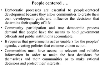 People centered ….
• Democratic processes are essential to people-centered
development because they allow communities to create their
own development goals and influence the decisions that
determine their quality of life.
• Community participation and true democratic process
demand that people have the means to hold government
officials and public institutions accountable.
• It requires that governments act as enablers for the peoples’
agenda, creating policies that enhance citizen action.
• Communities must have access to relevant and reliable
information in order to make the best decisions for
themselves and their communities or to make rational
decisions and protect their interests.
 