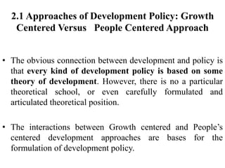 2.1 Approaches of Development Policy: Growth
Centered Versus People Centered Approach
• The obvious connection between development and policy is
that every kind of development policy is based on some
theory of development. However, there is no a particular
theoretical school, or even carefully formulated and
articulated theoretical position.
• The interactions between Growth centered and People’s
centered development approaches are bases for the
formulation of development policy.
 