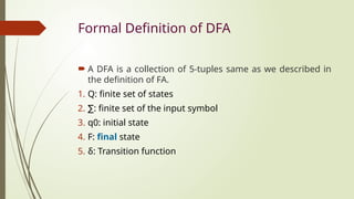 Formal Definition of DFA
 A DFA is a collection of 5-tuples same as we described in
the definition of FA.
1. Q: finite set of states
2. ∑: finite set of the input symbol
3. q0: initial state
4. F: final state
5. δ: Transition function
 