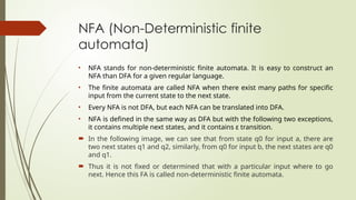 NFA (Non-Deterministic finite
automata)
• NFA stands for non-deterministic finite automata. It is easy to construct an
NFA than DFA for a given regular language.
• The finite automata are called NFA when there exist many paths for specific
input from the current state to the next state.
• Every NFA is not DFA, but each NFA can be translated into DFA.
• NFA is defined in the same way as DFA but with the following two exceptions,
it contains multiple next states, and it contains ε transition.
 In the following image, we can see that from state q0 for input a, there are
two next states q1 and q2, similarly, from q0 for input b, the next states are q0
and q1.
 Thus it is not fixed or determined that with a particular input where to go
next. Hence this FA is called non-deterministic finite automata.
 