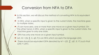 Conversion from NFA to DFA
 In this section, we will discuss the method of converting NFA to its equivalent
DFA.
 In NFA, when a specific input is given to the current state, the machine goes
to multiple states.
 It can have zero, one or more than one move on a given input symbol. On
the other hand, in DFA, when a specific input is given to the current state, the
machine goes to only one state.
 DFA has only one move on a given input symbol.
 Let, M = (Q, ∑, δ, q0, F) is an NFA which accepts the language L(M).
 There should be equivalent DFA denoted by M' = (Q', ∑', q0', δ', F') such that
L(M) = L(M').
 