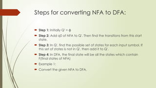 Steps for converting NFA to DFA:
 Step 1: Initially Q' = ϕ
 Step 2: Add q0 of NFA to Q'. Then find the transitions from this start
state.
 Step 3: In Q', find the possible set of states for each input symbol. If
this set of states is not in Q', then add it to Q'.
 Step 4: In DFA, the final state will be all the states which contain
F(final states of NFA)
 Example 1:
 Convert the given NFA to DFA.
 