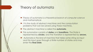 Theory of automata
 Theory of automata is a theoretical branch of computer science
and mathematical.
 It is the study of abstract machines and the computation
problems that can be solved using these machines.
 The abstract machine is called the automata.
 This automaton consists of states and transitions. The State is
represented by circles, and the Transition is represented by arrows.
 Automata is the kind of machine that takes some string as input
and this input goes through a finite number of states and may
enter the final state.
 