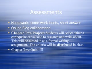 Assessments Homework: some worksheets, short answer Online Blog collaboration  Chapter Two Project:  Students will select either a earthquake or volcano to research and write about.  This will be turned in as a formal writing assignment.  The criteria will be distributed in class. Chapter Two Quiz!!!!! 